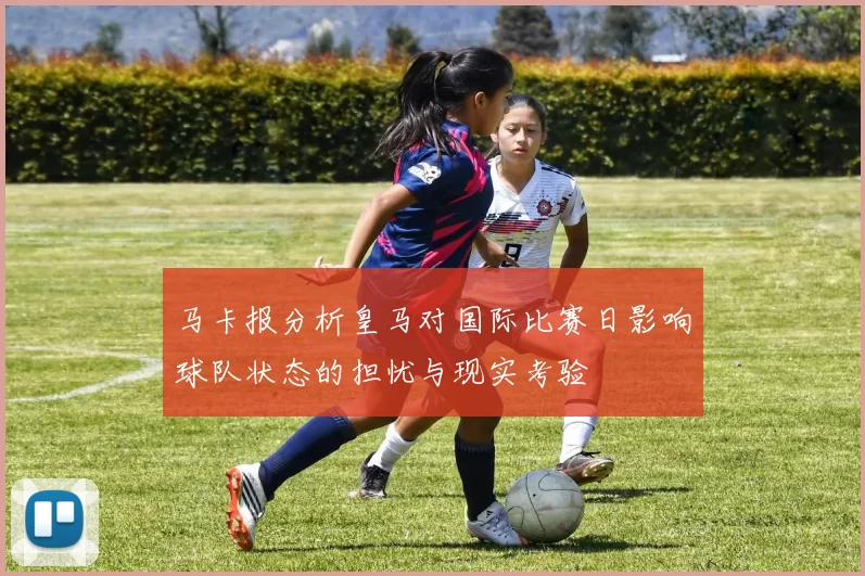 马卡报分析皇马对国际比赛日影响球队状态的担忧与现实考验