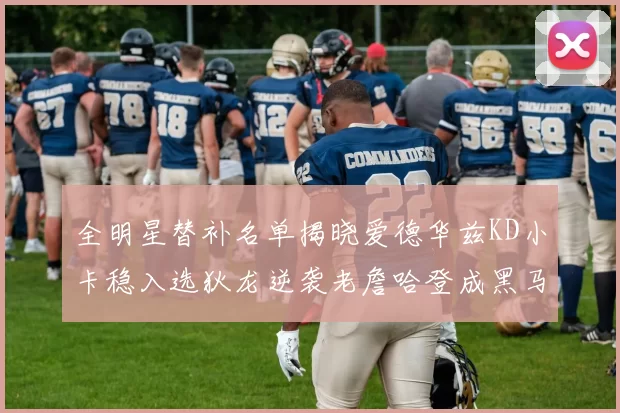 全明星替补名单揭晓爱德华兹KD小卡稳入选狄龙逆袭老詹哈登成黑马