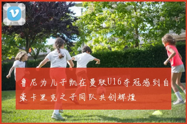鲁尼为儿子凯在曼联U16夺冠感到自豪卡里克之子同队共创辉煌