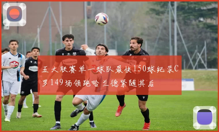 五大联赛单一球队最快150球纪录C罗149场领跑哈兰德紧随其后