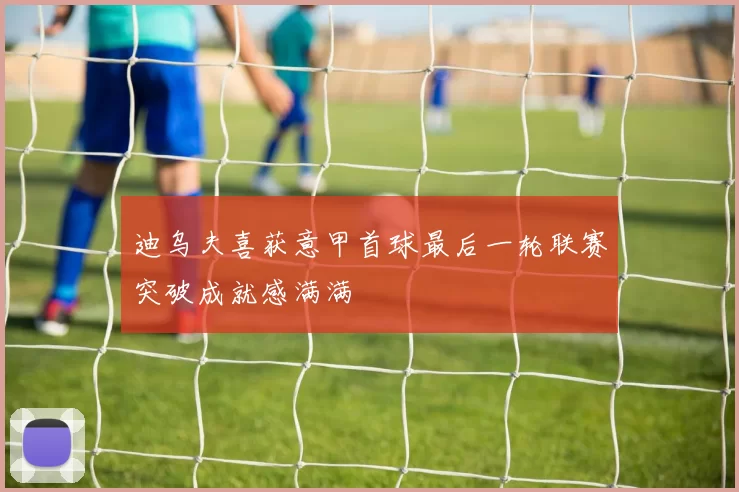 迪乌夫喜获意甲首球最后一轮联赛突破成就感满满